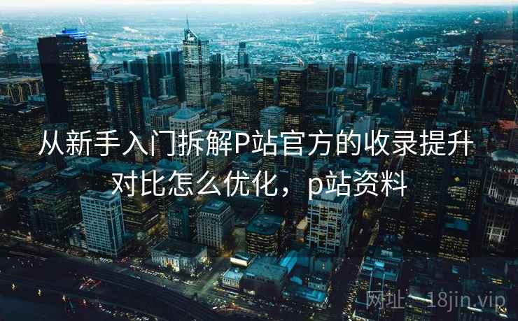 从新手入门拆解P站官方的收录提升 对比怎么优化，p站资料