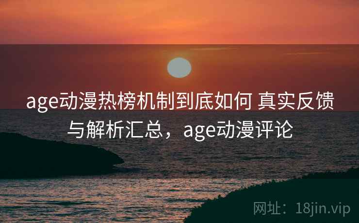 age动漫热榜机制到底如何 真实反馈与解析汇总，age动漫评论