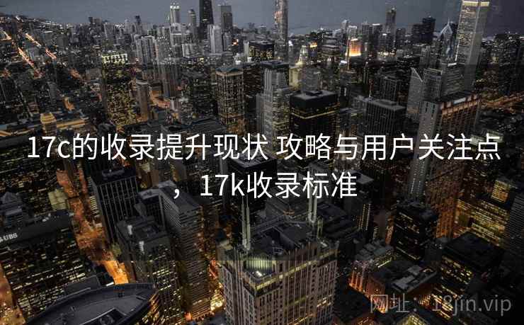 17c的收录提升现状 攻略与用户关注点，17k收录标准