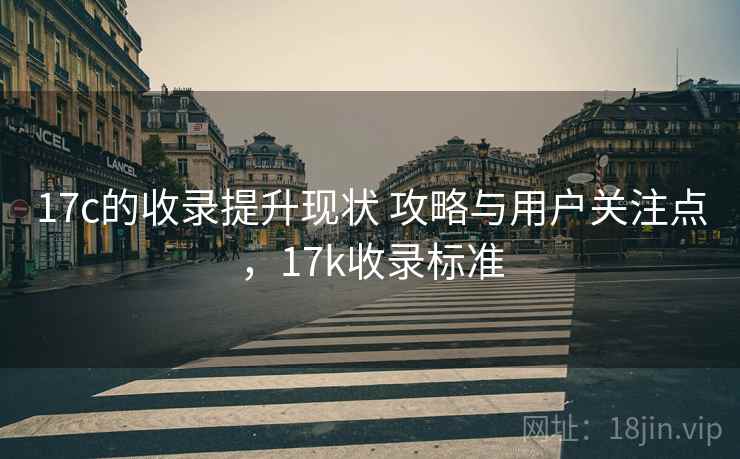 17c的收录提升现状 攻略与用户关注点，17k收录标准