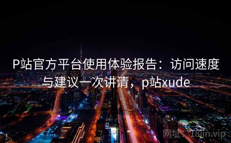 P站官方平台使用体验报告：访问速度与建议一次讲清，p站xude
