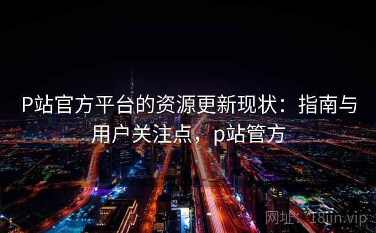 P站官方平台的资源更新现状：指南与用户关注点，p站管方