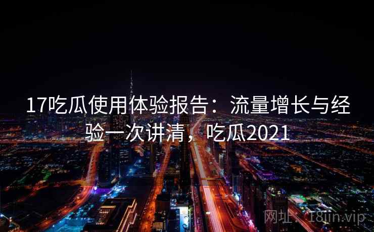 17吃瓜使用体验报告：流量增长与经验一次讲清，吃瓜2021
