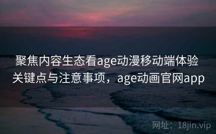 聚焦内容生态看age动漫移动端体验 关键点与注意事项，age动画官网app
