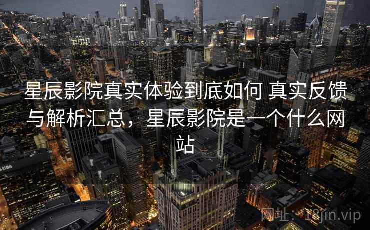星辰影院真实体验到底如何 真实反馈与解析汇总，星辰影院是一个什么网站