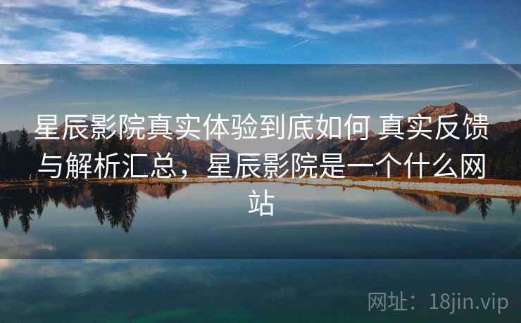 星辰影院真实体验到底如何 真实反馈与解析汇总，星辰影院是一个什么网站