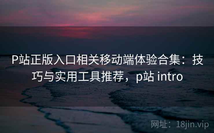 P站正版入口相关移动端体验合集：技巧与实用工具推荐，p站 intro