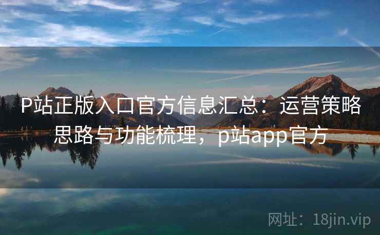 P站正版入口官方信息汇总：运营策略思路与功能梳理，p站app官方