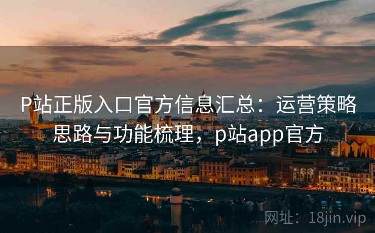 P站正版入口官方信息汇总：运营策略思路与功能梳理，p站app官方