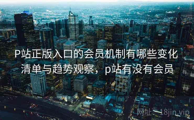 P站正版入口的会员机制有哪些变化 清单与趋势观察，p站有没有会员