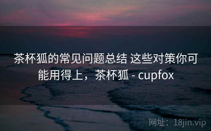 茶杯狐的常见问题总结 这些对策你可能用得上，茶杯狐 - cupfox
