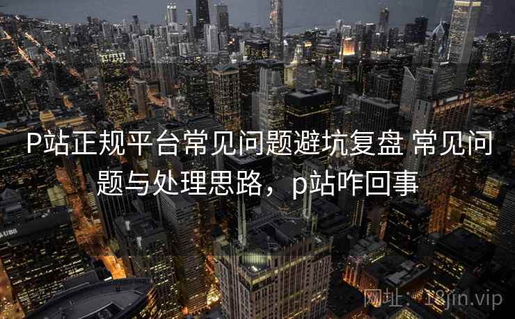 P站正规平台常见问题避坑复盘 常见问题与处理思路，p站咋回事