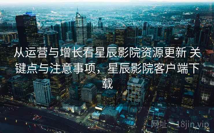 从运营与增长看星辰影院资源更新 关键点与注意事项，星辰影院客户端下载