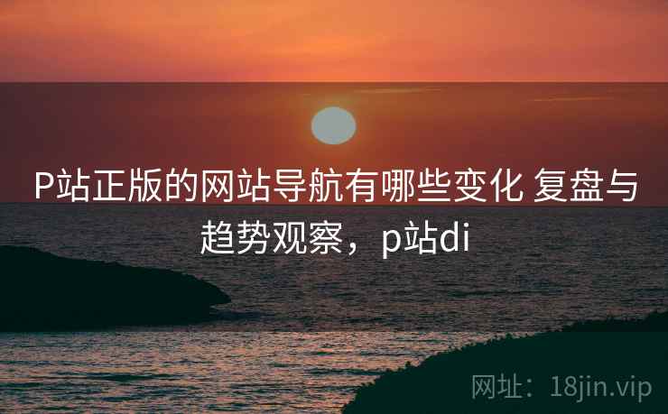 P站正版的网站导航有哪些变化 复盘与趋势观察，p站di