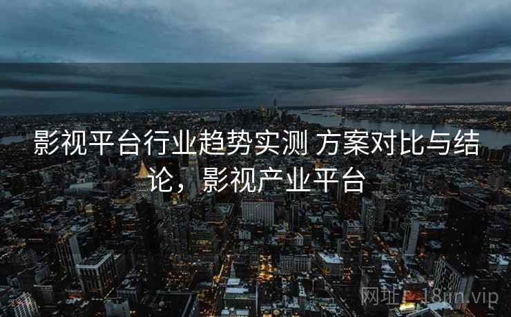 影视平台行业趋势实测 方案对比与结论，影视产业平台