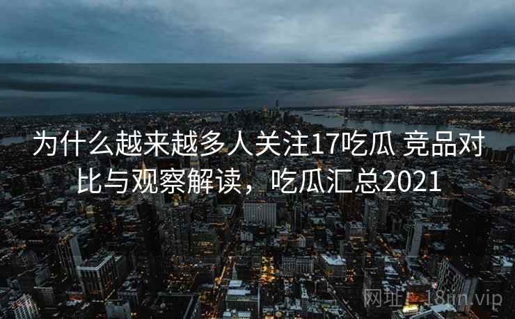 为什么越来越多人关注17吃瓜 竞品对比与观察解读，吃瓜汇总2021