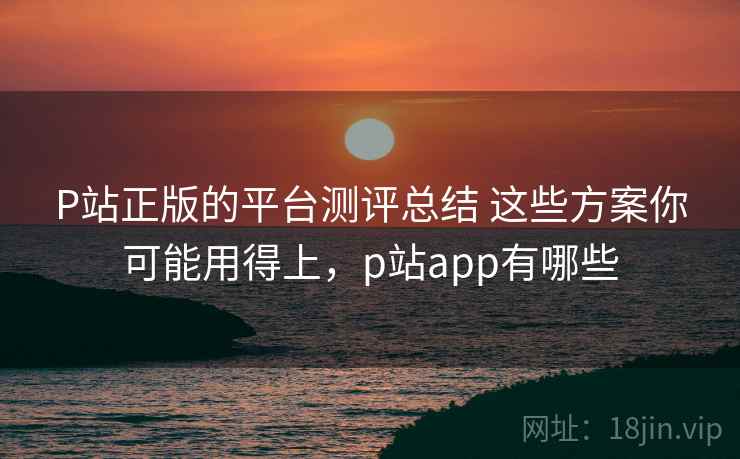 P站正版的平台测评总结 这些方案你可能用得上，p站app有哪些