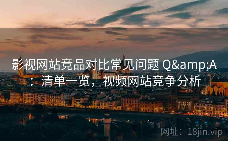 影视网站竞品对比常见问题 Q&A：清单一览，视频网站竞争分析