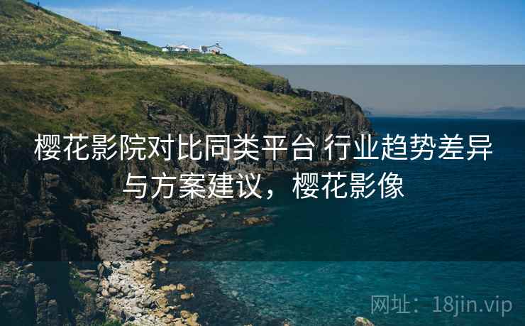 樱花影院对比同类平台 行业趋势差异与方案建议，樱花影像