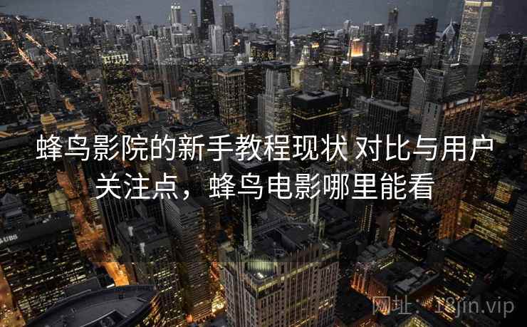 蜂鸟影院的新手教程现状 对比与用户关注点，蜂鸟电影哪里能看