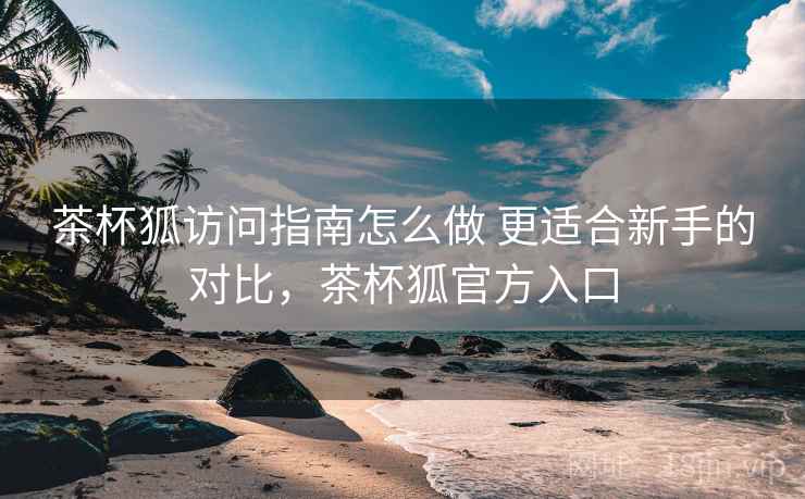 茶杯狐访问指南怎么做 更适合新手的对比，茶杯狐官方入口