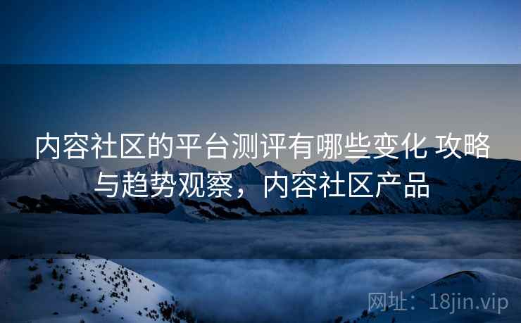 内容社区的平台测评有哪些变化 攻略与趋势观察，内容社区产品