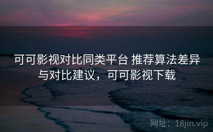 可可影视对比同类平台 推荐算法差异与对比建议，可可影视下载