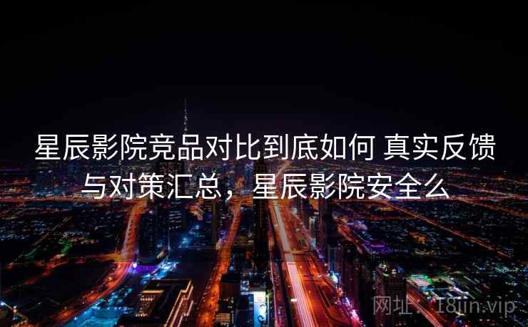 星辰影院竞品对比到底如何 真实反馈与对策汇总，星辰影院安全么