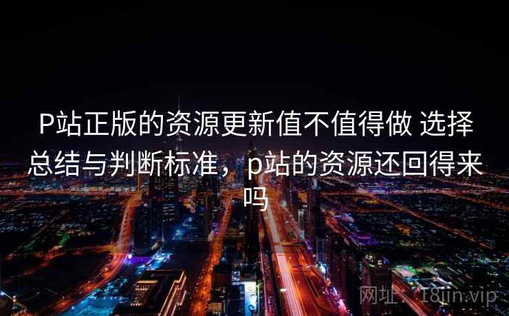 P站正版的资源更新值不值得做 选择总结与判断标准，p站的资源还回得来吗