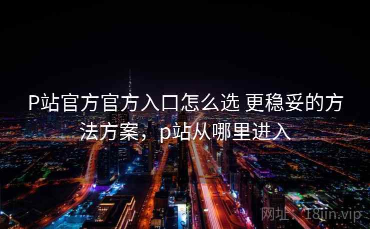 P站官方官方入口怎么选 更稳妥的方法方案，p站从哪里进入