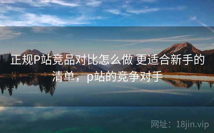 正规P站竞品对比怎么做 更适合新手的清单，p站的竞争对手