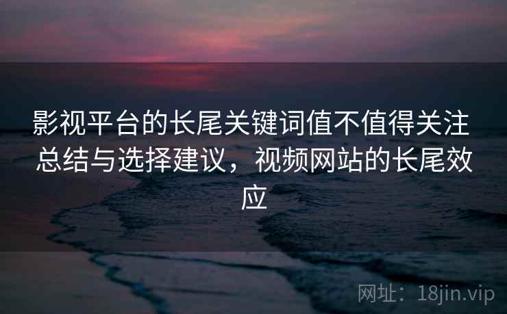 影视平台的长尾关键词值不值得关注 总结与选择建议，视频网站的长尾效应