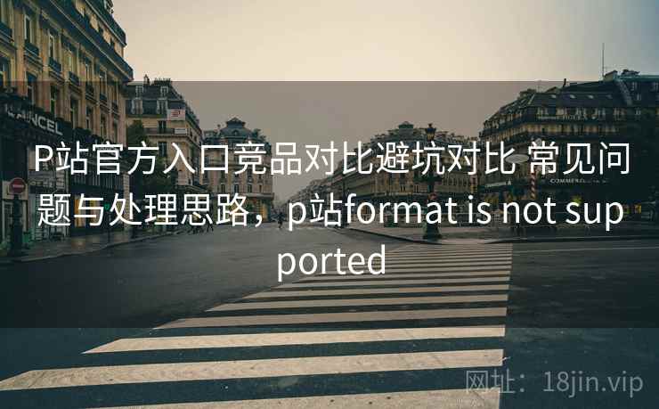 P站官方入口竞品对比避坑对比 常见问题与处理思路，p站format is not supported