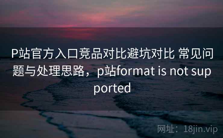 P站官方入口竞品对比避坑对比 常见问题与处理思路,p站format is not supported P站官方入口竞品对比避坑对比 常见问题与处理思路,p站format is not supported