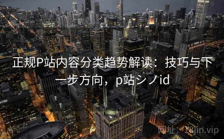 正规P站内容分类趋势解读：技巧与下一步方向，p站シノid