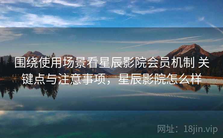 围绕使用场景看星辰影院会员机制 关键点与注意事项，星辰影院怎么样