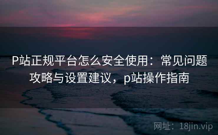 P站正规平台怎么安全使用：常见问题攻略与设置建议，p站操作指南