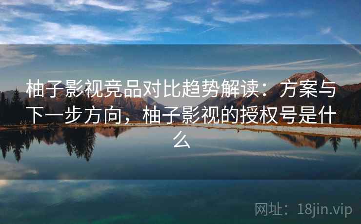 柚子影视竞品对比趋势解读：方案与下一步方向，柚子影视的授权号是什么
