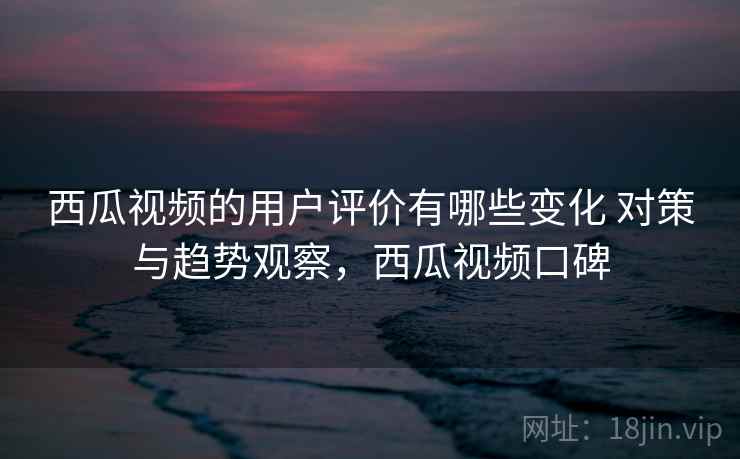 西瓜视频的用户评价有哪些变化 对策与趋势观察，西瓜视频口碑