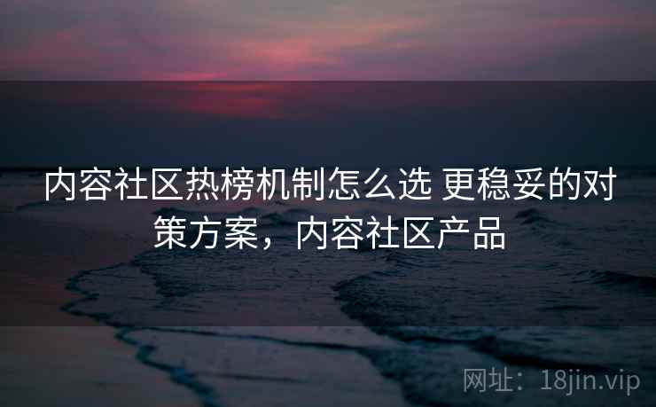 内容社区热榜机制怎么选 更稳妥的对策方案，内容社区产品