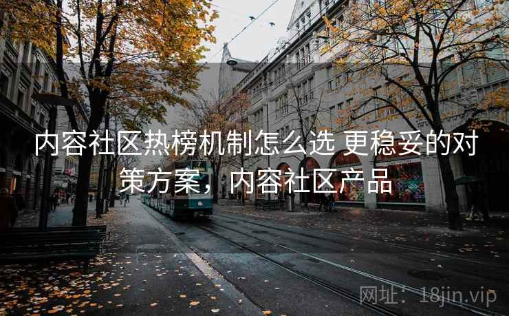 内容社区热榜机制怎么选 更稳妥的对策方案，内容社区产品