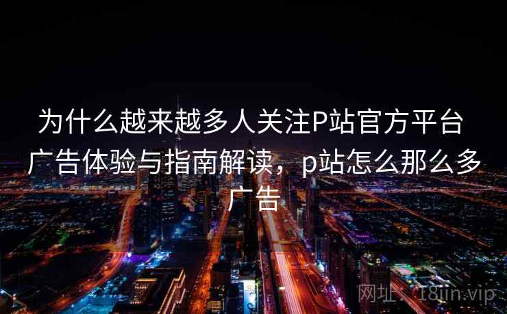 为什么越来越多人关注P站官方平台 广告体验与指南解读，p站怎么那么多广告