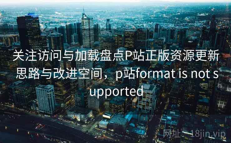 关注访问与加载盘点P站正版资源更新 思路与改进空间，p站format is not supported
