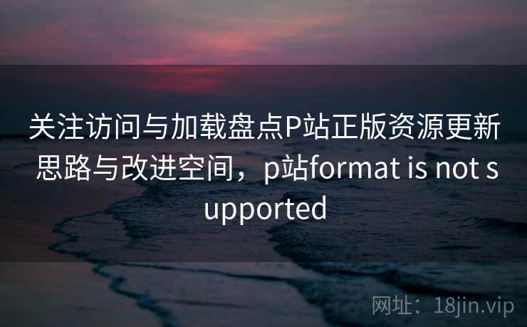 关注访问与加载盘点P站正版资源更新 思路与改进空间，p站format is not supported