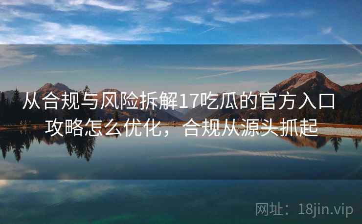 从合规与风险拆解17吃瓜的官方入口 攻略怎么优化，合规从源头抓起