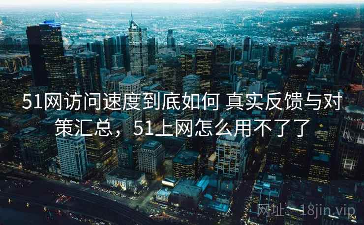 51网访问速度到底如何 真实反馈与对策汇总，51上网怎么用不了了
