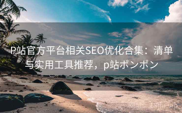 P站官方平台相关SEO优化合集：清单与实用工具推荐，p站ポンポン