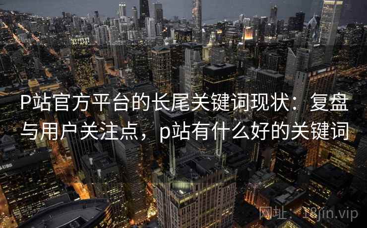 P站官方平台的长尾关键词现状：复盘与用户关注点，p站有什么好的关键词