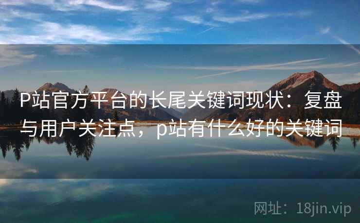 P站官方平台的长尾关键词现状：复盘与用户关注点，p站有什么好的关键词