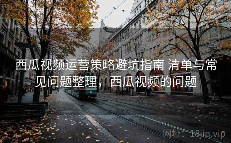 西瓜视频运营策略避坑指南 清单与常见问题整理,西瓜视频的问题 西瓜视频运营策略避坑指南 清单与常见问题整理,西瓜视频的问题